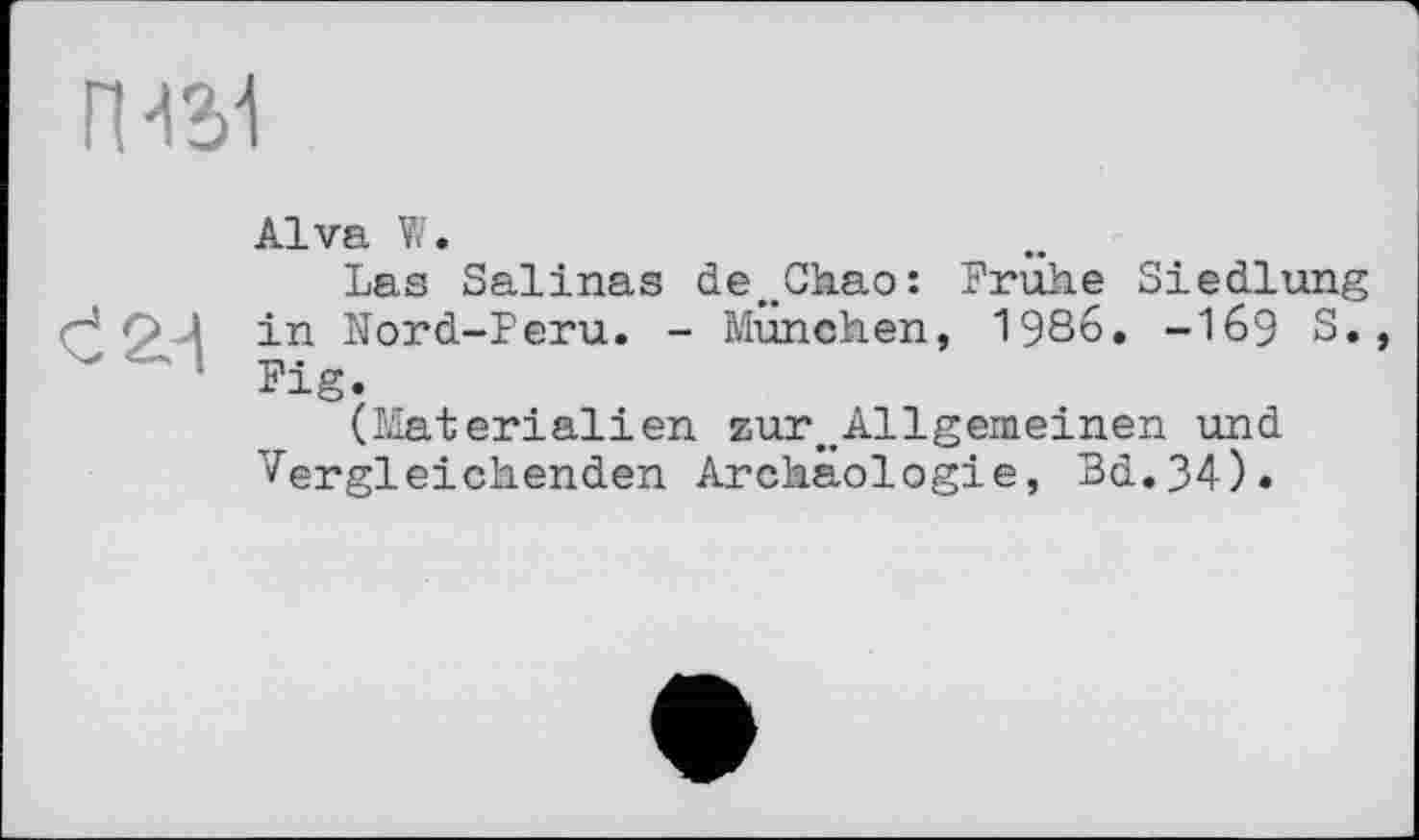 ﻿ГИ31
Є 2-і
Alva W.
Las Salinas de^Chao: Frühe Siedlung in Nord-Peru. - München, 1986. -169 S. Fig.
(Materialien zur>#Allgemeinen und Vergleichenden Archäologie, Bd.34).